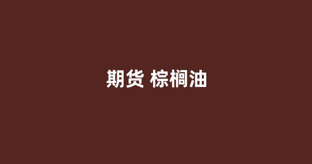 期货 棕榈油(期货棕榈油2409)_https://www.eamstsz.com_创业板_第1张